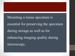 •Mounting a tissue specimen is
essential for preserving the specimen
during storage as well as for
enhancing imaging quality during
microscopy.
 