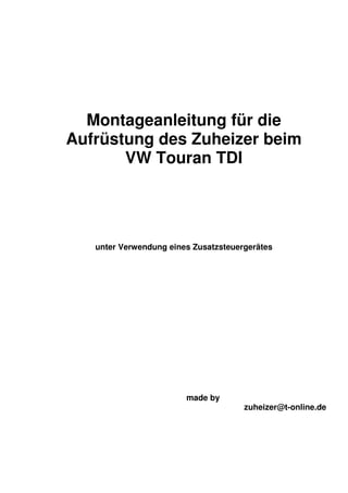 Montageanleitung für die
Aufrüstung des Zuheizer beim
       VW Touran TDI




   unter Verwendung eines Zusatzsteuergerätes




                        made by
                                      zuheizer@t-online.de
 
