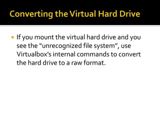    If you mount the virtual hard drive and you
    see the “unrecognized file system”, use
    Virtualbox’s internal commands to convert
    the hard drive to a raw format.
 