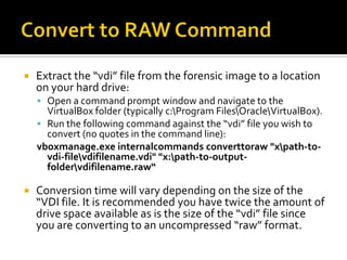    Extract the “vdi” file from the forensic image to a location
    on your hard drive:
     Open a command prompt window and navigate to the
      VirtualBox folder (typically c:Program FilesOracleVirtualBox).
     Run the following command against the “vdi” file you wish to
      convert (no quotes in the command line):
    vboxmanage.exe internalcommands converttoraw "xpath-to-
      vdi-filevdifilename.vdi" "x:path-to-output-
      foldervdifilename.raw“

   Conversion time will vary depending on the size of the
    “VDI file. It is recommended you have twice the amount of
    drive space available as is the size of the “vdi” file since
    you are converting to an uncompressed “raw” format.
 