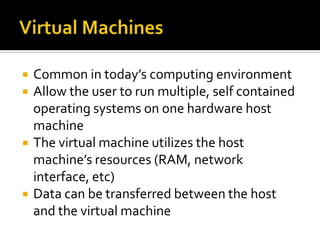    Common in today’s computing environment
   Allow the user to run multiple, self contained
    operating systems on one hardware host
    machine
   The virtual machine utilizes the host
    machine’s resources (RAM, network
    interface, etc)
   Data can be transferred between the host
    and the virtual machine
 