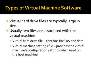    Virtual hard drive files are typically large in
    size.
   Usually two files are associated with the
    virtual machine
     Virtual hard drive file – contains the O/S and data
     Virtual machine settings file – provides the virtual
     machine’s configuration settings when used on
     the host machine
 