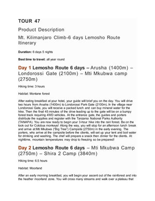 TOUR 47
Product Description
Mt. Kilimanjaro Climb-6 days Lemosho Route
Itinerary
Duration: 6 days 5 nights
Best time to travel: all year round
Day 1 Lemosho Route 6 days – Arusha (1400m) –
Londorossi Gate (2100m) – Mti Mkubwa camp
(2750m)
Hiking time: 3 hours
Habitat: Montane forest
After eating breakfast at your hotel, your guide will brief you on the day. You will drive
two hours from Arusha (1400m) to Londorossi Park Gate (2100m). In the village near
Londorossi Gate, you will receive a packed lunch and can buy mineral water for the
hike. Then the final 45 minutes of the drive leading up to the gate will be on a bumpy
forest track requiring 4WD vehicles. At the entrance gate, the guides and porters
distribute the supplies and register with the Tanzania National Parks Authority
(TANAPA). You are now ready to begin your 3-hour hike into the rain forest. Be on the
look out for Colobus monkeys! Along the way, you will stop for an afternoon lunch break
and arrive at Mti Mkubwa (“Big Tree”) Campsite (2750m) in the early evening. The
porters, who arrive at the campsite before the clients, will set up your tent and boil water
for drinking and washing. The chef will prepare a snack then dinner for the clients. At
nighttime, mountain temperatures may drop to freezing so be prepared!
Day 2 Lemosho Route 6 days – Mti Mkubwa Camp
(2750m) – Shira 2 Camp (3840m)
Hiking time: 6.5 hours
Habitat: Moorland
After an early morning breakfast, you will begin your ascent out of the rainforest and into
the heather moorland zone. You will cross many streams and walk over a plateau that
 