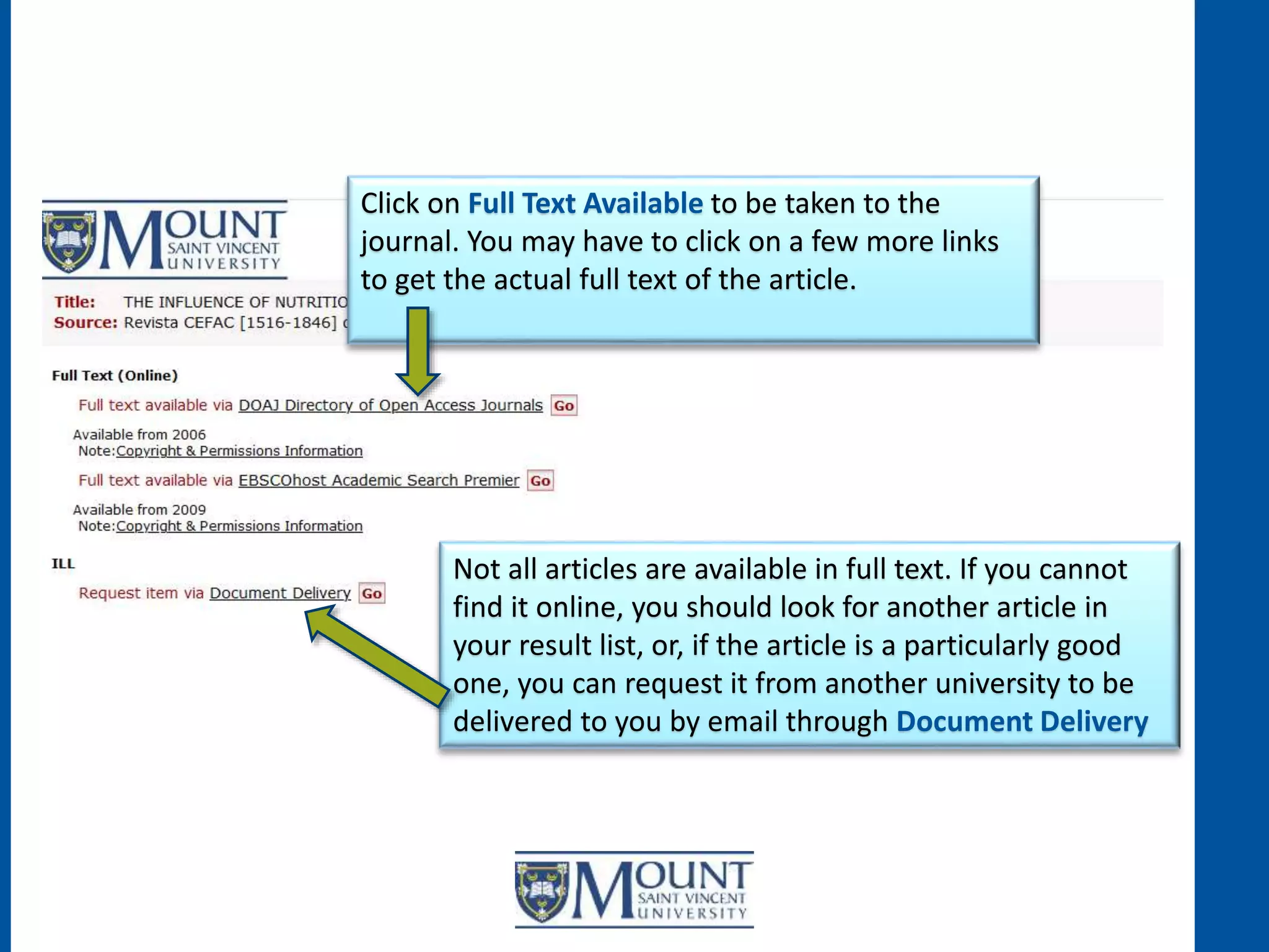 Click on Full Text Available to be taken to the
journal. You may have to click on a few more links
to get the actual full text of the article.
Not all articles are available in full text. If you cannot
find it online, you should look for another article in
your result list, or, if the article is a particularly good
one, you can request it from another university to be
delivered to you by email through Document Delivery
 