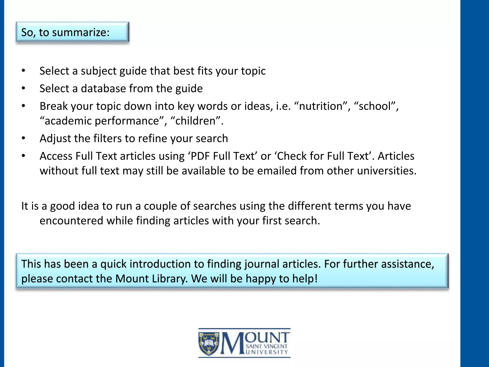 • Select a subject guide that best fits your topic
• Select a database from the guide
• Break your topic down into key words or ideas, i.e. “nutrition”, “school”,
“academic performance”, “children”.
• Adjust the filters to refine your search
• Access Full Text articles using ‘PDF Full Text’ or ‘Check for Full Text’. Articles
without full text may still be available to be emailed from other universities.
It is a good idea to run a couple of searches using the different terms you have
encountered while finding articles with your first search.
So, to summarize:
This has been a quick introduction to finding journal articles. For further assistance,
please contact the Mount Library. We will be happy to help!
 