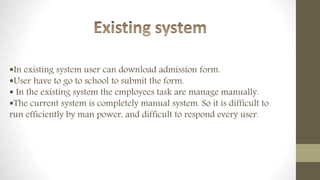 In existing system user can download admission form.
User have to go to school to submit the form.
 In the existing system the employees task are manage manually.
The current system is completely manual system. So it is difficult to
run efficiently by man power, and difficult to respond every user.
 