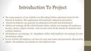  The main purpose of our website is to Providing Online admission form for the
Parents & students .This application will automate admission procedure .
 Parents & students can generate its admission form pdf and download it.
 Admin can manage all the school details online, admin can manage all employees,
faculty, classes, subject, faculty , and can also view all the details of employee and
confirm students.
 All Employee can manage its attendance online and employee can manage its own
information online.
 In our website all employee can have its own user name and password, allocated by
admin. All employee can handle its own different task.
 