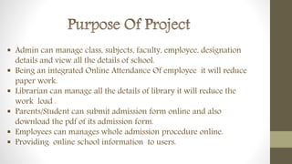  Admin can manage class, subjects, faculty, employee, designation
details and view all the details of school.
 Being an integrated Online Attendance Of employee it will reduce
paper work.
 Librarian can manage all the details of library it will reduce the
work load .
 Parents/Student can submit admission form online and also
download the pdf of its admission form.
 Employees can manages whole admission procedure online.
 Providing online school information to users.
 