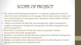  The Online School Management System is a computer application website in
which all school information can be manage. There is main person or super user
that is administrator for managing school important things related to website
and view school details.
 Admin can performs all tasks like class management, subject management,
employee management, designation management, Faculties management and
profile management.
 Head officer can performs all tasks like salary management, student
management and profile management.
 Librarian can performs all tasks like book management, publisher management,
library management and profile management.
 Students can submit online admission form and view all information of school
and also download pdf of is admission form .
 