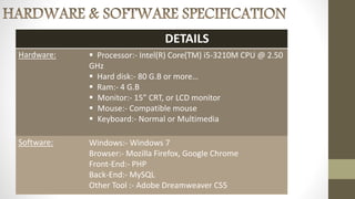 DETAILS
Hardware:  Processor:- Intel(R) Core(TM) i5-3210M CPU @ 2.50
GHz
 Hard disk:- 80 G.B or more…
 Ram:- 4 G.B
 Monitor:- 15” CRT, or LCD monitor
 Mouse:- Compatible mouse
 Keyboard:- Normal or Multimedia
Software: Windows:- Windows 7
Browser:- Mozilla Firefox, Google Chrome
Front-End:- PHP
Back-End:- MySQL
Other Tool :- Adobe Dreamweaver CS5
 