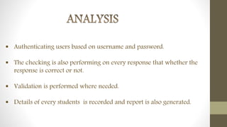  Authenticating users based on username and password.
 The checking is also performing on every response that whether the
response is correct or not.
 Validation is performed where needed.
 Details of every students is recorded and report is also generated.
 