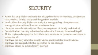  Admin has only higher authority for add/update/delete in employee, designation,
class, subject, faculty, salary and designation module.
 Head-officer has only higher authority for manage salary of employee and
manage students who will submit admission form.
 Librarian has only authority for library management of faculty and student.
 Parents/Student can only submit online admission form and download its pdf.
 All the registered employees have their own username or password, username is
unique for all.
 Employee can only view its own attendance and insert its own attendance.
 Employee can redirect only that pages that he can manage.
 Employee absent be automatically inserted.
 