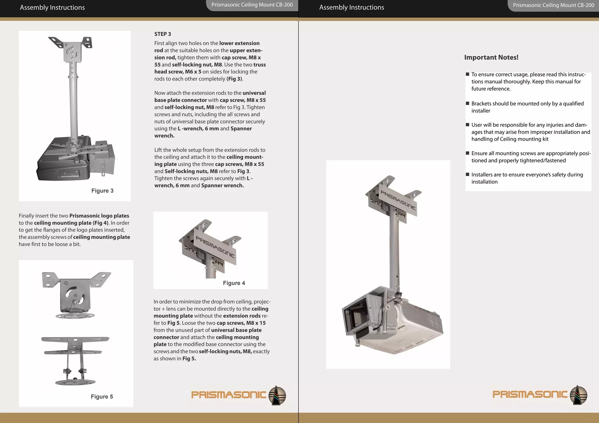 Prismasonic Ceiling Mount CB-200                                               Prismasonic Ceiling Mount CB-200
Assembly Instructions                                                                                         Assembly Instructions


                                                  STEP 3
                                                  First align two holes on the lower extension
                                                  rod at the suitable holes on the upper exten-
                                                  sion rod, tighten them with cap screw, M8 x                                         Important Notes!
                                                  55 and self-locking nut, M8. Use the two truss
                                                  head screw, M6 x 5 on sides for locking the                                           To ensure correct usage, please read this instruc-
                                                  rods to each other completely (Fig 3).                                                tions manual thoroughly. Keep this manual for
                                                                                                                                        future reference.
                                                  Now attach the extension rods to the universal
                                                  base plate connector with cap screw, M8 x 55
                                                                                                                                        Brackets should be mounted only by a qualified
                                                  and self-locking nut, M8 refer to Fig 3. Tighten
                                                                                                                                        installer
                                                  screws and nuts, including the all screws and
                                                  nuts of universal base plate connector securely
                                                                                                                                        User will be responsible for any injuries and dam-
                                                  using the L -wrench, 6 mm and Spanner
                                                                                                                                        ages that may arise from improper installation and
                                                  wrench.
                                                                                                                                        handling of Ceiling mounting kit
                                                  Lift the whole setup from the extension rods to
                                                                                                                                        Ensure all mounting screws are appropriately posi-
                                                  the ceiling and attach it to the ceiling mount-
                                                                                                                                        tioned and properly tightened/fastened
                                                  ing plate using the three cap screws, M8 x 55
                                                  and Self-locking nuts, M8 refer to Fig 3.
                                                                                                                                        Installers are to ensure everyone’s safety during
                                                  Tighten the screws again securely with L -
                                                                                                                                        installation
                                                  wrench, 6 mm and Spanner wrench.
                              Figure 3



Finally insert the two Prismasonic logo plates
to the ceiling mounting plate (Fig 4). In order
to get the flanges of the logo plates inserted,
the assembly screws of ceiling mounting plate
have first to be loose a bit.




                                                                                Figure 4


                                                  In order to minimize the drop from ceiling, projec-
                                                  tor + lens can be mounted directly to the ceiling
                                                  mounting plate without the extension rods re-
                                                  fer to Fig 5. Loose the two cap screws, M8 x 15
                                                  from the unused part of universal base plate
                                                  connector and attach the ceiling mounting
                                                  plate to the modified base connector using the
                                                  screws and the two self-locking nuts, M8, exactly
                                                  as shown in Fig 5.




                              Figure 5
 