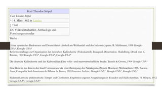 Karl Theodor Stöpel
Carl Theodor Stöpel
* 14. März 1862 in Landau
† 1940
Dt. Volkswirtschaftler, Archäologe und
Forschungsreisender
Werke :
Ueber japanisches Bankwesen und Deutschlands Antheil am Welthandel und der Industrie Japans. R. Mühlmann, 1898 Google-
USA*, Google-USA*
Reformvorschlage zur Organisation der deutschen Kaliindustrie (Fiskuskartell). Inaugural-Dissertation. Heidelberg, Druck von K.
Rössler, 1902 Google-USA*, Google-USA*, Google-USA*
Die deutsche Kaliindustrie und das Kalisyndikat: Eine volks- und staatswirtschaftliche Studie. Tausch & Grosse, 1904 Google-USA*
Eine Reise in das Innere der Insel Formosa und die erste Besteigung des Niitakayama (Mount Morrison) Weihnachten 1898. Buenos
Aires, Compañia Sud-Americana de Billetes de Banco, 1905 Internet Archive, Google-USA*, Google-USA*, Google-USA*
Südamerikanische prähistorische Tempel und Gottheiten. Ergebnisse eigener Ausgrabungen in Ecuador und Südkolumbien. H. Minjon, 1912
Google-USA*, Google-USA*
 