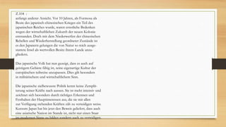 Z.104 :
anfangs anderer Ansicht. Vor 10 Jahren, als Formosa als
Beute des japanisch-chinesischen Krieges ein Teil des
japanischen Reiches wurde, waren ernstliche Bedenken
wegen der wirtschaftlichen Zukunft der neuen Kolonie
entstanden. Doch mit dem Niederwerfen der chinesischen
Rebellen und Wiederherstellung geordneter Zustände ist
es den Japanern gelungen die von Natur so reich ausge-
stattete Insel als wertvollen Besitz ihrem Lande anzu-
gliedern.
Das japanische Volk hat nun gezeigt, dass es auch auf
geistigem Gebiete fähig ist, seine eigenartige Kultur der
europäischen teilweise anzupassen. Dies gilt besonders
in militärischem und wirtschaftlichem Sinn.
Die japanische zielbewusste Politik kennt keine Zersplit-
terung seiner Kräfte nach aussen. Sie ist mehr intensiv und
zeichnet sich besonders durch richtiges Erkennen und
Festhalten der Hauptinteressen aus, die sie mit allen
zur Verfügung stehenden Kräften zäh zu verteidigen weiss.
Kurzum Japan hat bis jetzt den Beweis geliefert, dass auch
eine asiatische Nation im Stande ist, nicht nur einen Staat
im modernen Sinne zu bilden sondern auch zu verteidigen.
 