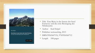 • Title Eine Reise in das Innere der Insel
Formosa: und die erste Besteigung des
Niitakayama
• Author Karl Stöpel
• Publisher weitsuechtig, 2013
• ISBN395656071X, 9783956560712
• Length 108 pages
 