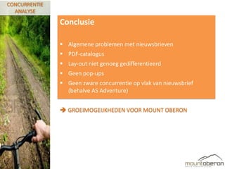 CONCURRENTIE
  ANALYSE

               Conclusie

                Algemene problemen met nieuwsbrieven
                PDF-catalogus
                Lay-out niet genoeg gedifferentieerd
                Geen pop-ups
                Geen zware concurrentie op vlak van nieuwsbrief
                 (behalve AS Adventure)


                GROEIMOGEIJKHEDEN VOOR MOUNT OBERON
 