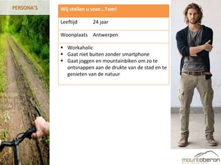 PERSONA’S   Wij stellen u voor…Tom!

            Leeftijd     24 jaar

            Woonplaats Antwerpen

             Workaholic
             Gaat niet buiten zonder smartphone
             Gaat joggen en mountainbiken om zo te
              ontsnappen aan de drukte van de stad en te
              genieten van de natuur
 