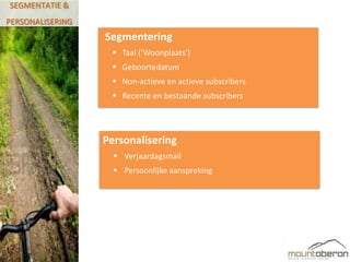 SEGMENTATIE &
PERSONALISERING
                  Segmentering
                    Taal (‘Woonplaats’)
                    Geboortedatum
                    Non-actieve en actieve subscribers
                    Recente en bestaande subscribers




                  Personalisering
                     Verjaardagsmail
                     Persoonlijke aanspreking
 