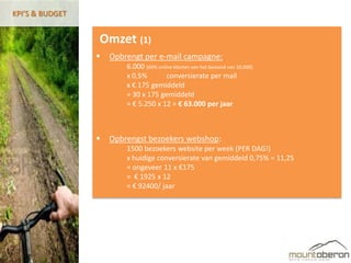 KPI’S & BUDGET


                 Omzet (1)
                    Opbrengt per e-mail campagne:
                         6.000 (60% online klanten van het bestand van 10.000)
                         x 0,5%         conversierate per mail
                         x € 175 gemiddeld
                         = 30 x 175 gemiddeld
                         = € 5.250 x 12 = € 63.000 per jaar



                    Opbrengst bezoekers webshop:
                         1500 bezoekers website per week (PER DAG!)
                         x huidige conversierate van gemiddeld 0,75% = 11,25
                         = ongeveer 11 x €175
                         = € 1925 x 12
                         = € 92400/ jaar
 