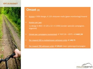 KPI’S & BUDGET


                 Omzet (2)
                    Kosten: € 850 design, € 125 uitsturen mails (geen monitoring)/maand

                    Kosten per jaar:
                     1x design € 850 + € 125 x 12 = € 2350 (zonder speciale campagnes
                     bijgeteld)

                    Omzet per campagne momenteel: € 7437,50 – €975 = € 6462,50

                    Per maand 200 e-mailadressen adressen erbij: € 148,75

                    Per maand 700 adressen erbij: € 520,63 meer opbrengst/campagne
 