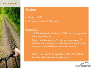 KPI’S & BUDGET


                 Kosten

                  Design: € 850
                  Uitsturen mails: € 125/maand


                 Monitoring?
                      10.000 klanten in databank: € 505 per campagne via
                       Campaign Monitor.
                      Kosten komen neer op 5 dollar per campagne / 5
                       dollarcent per ontvangen mail / goedkopere formule
                       als je een maandelijks abonnement neemt.


                      Kosten per jaar: 1x design 850 + 125 x 12 = €2350
                       (zonder extra campagnes bijgeteld)
 