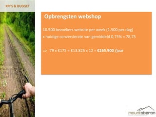 KPI’S & BUDGET


                 Opbrengsten webshop

                 10.500 bezoekers website per week (1.500 per dag)
                 x huidige conversierate van gemiddeld 0,75% = 78,75


                    79 x €175 = €13.825 x 12 = €165.900 /jaar
 