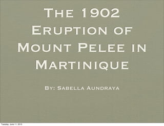 The 1902
Eruption of
Mount Pelee in
Martinique
By: Sabella Aundraya
Tuesday, June 11, 2013
 