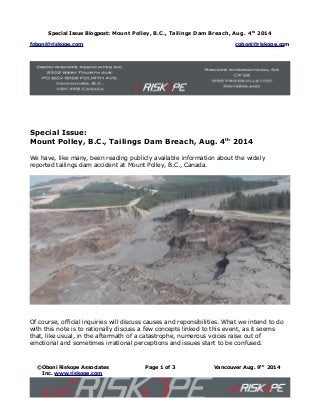 Special Issue Blogpost: Mount Polley, B.C., Tailings Dam Breach, Aug. 4th
2014
foboni@riskope.com coboni@riskope.com
Special Issue:
Mount Polley, B.C., Tailings Dam Breach, Aug. 4th
2014
We have, like many, been reading publicly available information about the widely
reported tailings dam accident at Mount Polley, B.C., Canada.
Of course, official inquiries will discuss causes and reponsibilities. What we intend to do
with this note is to rationally discuss a few concepts linked to this event, as it seems
that, like usual, in the aftermath of a catastrophe, numerous voices raise out of
emotional and sometimes irrational perceptions and issues start to be confused.
©Oboni Riskope Associates
Inc. www.riskope.com
Page 1 of 3 Vancouver Aug. 9th
2014
 