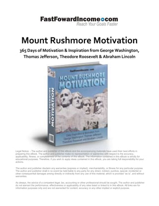 Mount Rushmore Motivation
    365 Days of Motivation & Inspiration from George Washington,
      Thomas Jefferson, Theodore Roosevelt & Abraham Lincoln




Legal Notice: - The author and publisher of this eBook and the accompanying materials have used their best efforts in
preparing this eBook. The author and publisher make no representation or warranties with respect to the accuracy,
applicability, fitness, or completeness of the contents of this eBook. The information contained in this eBook is strictly for
educational purposes. Therefore, if you wish to apply ideas contained in this eBook, you are taking full responsibility for your
actions.

The author and publisher disclaim any warranties (express or implied), merchantability, or fitness for any particular purpose.
The author and publisher shall in no event be held liable to any party for any direct, indirect, punitive, special, incidental or
other consequential damages arising directly or indirectly from any use of this material, which is provided “as is”, and without
warranties.

As always, the advice of a competent legal, tax, accounting or other professional should be sought. The author and publisher
do not warrant the performance, effectiveness or applicability of any sites listed or linked to in this eBook. All links are for
information purposes only and are not warranted for content, accuracy or any other implied or explicit purpose.
 
