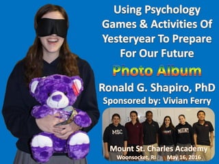 Using PsychologyGames and Activities of Yesteryear to Prepare for Our Future.
Education by Entertainment.
MountSaintCharles Academy.
Dr. Ronald G.Shapiro.
Champion Megan Condon.
Semifinalist Aaron Zhang,
Semifinalist Tyler Roderick,
Semifinalist Melanie Foster,
Semifinalist Marissa Liotta.
Semifinalist Julia Rein.
Observer Alex Xanthakis.
Sponsor Vivian Ferry.
Using Psychology Games and Activities of Yesteryear to Prepare for Our Future.
Education by Entertainment.
Mount Saint Charles Academy.
Dr. Ronald G. Shapiro.
Champion Megan Condon.
Semifinalist Aaron Zhang,
Semifinalist Tyler Roderick,
Semifinalist Melanie Foster,
Semifinalist Marissa Liotta.
Semifinalist Julia Rein.
Observer Alex Xanthakis.
Sponsor Vivian Ferry.
 