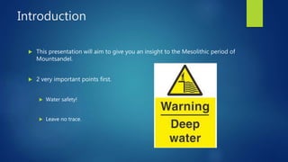 Introduction
 This presentation will aim to give you an insight to the Mesolithic period of
Mountsandel.
 2 very important points first.
 Water safety!
 Leave no trace.
 