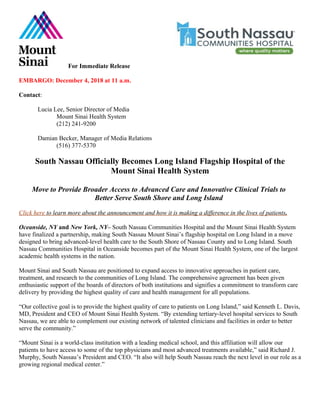 For Immediate Release
EMBARGO: December 4, 2018 at 11 a.m.
Contact:
Lucia Lee, Senior Director of Media
Mount Sinai Health System
(212) 241-9200
Damian Becker, Manager of Media Relations
(516) 377-5370
South Nassau Officially Becomes Long Island Flagship Hospital of the
Mount Sinai Health System
Move to Provide Broader Access to Advanced Care and Innovative Clinical Trials to
Better Serve South Shore and Long Island
Click here to learn more about the announcement and how it is making a difference in the lives of patients.
Oceanside, NY and New York, NY– South Nassau Communities Hospital and the Mount Sinai Health System
have finalized a partnership, making South Nassau Mount Sinai’s flagship hospital on Long Island in a move
designed to bring advanced-level health care to the South Shore of Nassau County and to Long Island. South
Nassau Communities Hospital in Oceanside becomes part of the Mount Sinai Health System, one of the largest
academic health systems in the nation.
Mount Sinai and South Nassau are positioned to expand access to innovative approaches in patient care,
treatment, and research to the communities of Long Island. The comprehensive agreement has been given
enthusiastic support of the boards of directors of both institutions and signifies a commitment to transform care
delivery by providing the highest quality of care and health management for all populations.
“Our collective goal is to provide the highest quality of care to patients on Long Island,” said Kenneth L. Davis,
MD, President and CEO of Mount Sinai Health System. “By extending tertiary-level hospital services to South
Nassau, we are able to complement our existing network of talented clinicians and facilities in order to better
serve the community.”
“Mount Sinai is a world-class institution with a leading medical school, and this affiliation will allow our
patients to have access to some of the top physicians and most advanced treatments available,” said Richard J.
Murphy, South Nassau’s President and CEO. “It also will help South Nassau reach the next level in our role as a
growing regional medical center.”
 