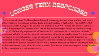 LONGER TERM RESPONSES
LONGER TERM RESPONSES
The eruption of Mount St. Helens has influenced volcanology in many ways, and the next step in
this evolution is the National Volcano Early Warning System, or NVEWS. In March 2019, USGS
was authorized by Congress to develop and implement NVEWS to more fully monitor volcanoes
and to warn and protect citizens of the United States from danger caused by volcanic activity.
When NVEWS is fully implemented, all hazardous U.S. volcanoes will be monitored at levels
consistent with the threat they pose to communities, infrastructure and aviation. Pro-active early
warning of a potential eruption is key to minimizing loss of life and economic disruption by
increasing the time that emergency managers can initiate mitigation measures, improve evacuation
alerts and better position resources for recovery. Earliest detection of eruption precursors with
multiple instrument types allows for more accurate forecasts of hazardous eruptive activity needed
by land managers and the aviation sector.
 