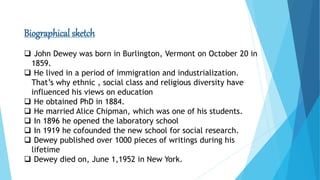 Biographical sketch
 John Dewey was born in Burlington, Vermont on October 20 in
1859.
 He lived in a period of immigration and industrialization.
That’s why ethnic , social class and religious diversity have
influenced his views on education
 He obtained PhD in 1884.
 He married Alice Chipman, which was one of his students.
 In 1896 he opened the laboratory school
 In 1919 he cofounded the new school for social research.
 Dewey published over 1000 pieces of writings during his
lifetime
 Dewey died on, June 1,1952 in New York.
 