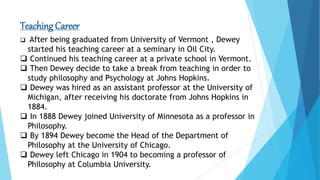 Teaching Career
 After being graduated from University of Vermont , Dewey
started his teaching career at a seminary in Oil City.
 Continued his teaching career at a private school in Vermont.
 Then Dewey decide to take a break from teaching in order to
study philosophy and Psychology at Johns Hopkins.
 Dewey was hired as an assistant professor at the University of
Michigan, after receiving his doctorate from Johns Hopkins in
1884.
 In 1888 Dewey joined University of Minnesota as a professor in
Philosophy.
 By 1894 Dewey become the Head of the Department of
Philosophy at the University of Chicago.
 Dewey left Chicago in 1904 to becoming a professor of
Philosophy at Columbia University.
 