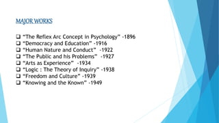 MAJOR WORKS
 “The Reflex Arc Concept in Psychology” -1896
 “Democracy and Education” -1916
 “Human Nature and Conduct” -1922
 “The Public and his Problems” -1927
 “Arts as Experience” -1934
 “Logic : The Theory of Inquiry” -1938
 “Freedom and Culture” -1939
 “Knowing and the Known” -1949
 
