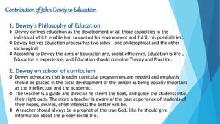 Contribution of John Dewey to Education
1. Dewey’s Philosophy of Education
 Dewey defines education as the development of all those capacities in the
individual which enable him to control his environment and fulfill his possibilities.
 Dewey belives Education process has two sides – one philosophical and the other
sociological
 According to Dewey the aims of Education are, social efficiency, Education is life ,
Education is experience, and Education should combine Theory and Practice.
2. Dewey on school of curriculum
 Dewey advocates that broader curricular programmes are needed and emphasis
should be placed in the total development of the person as being equally important
as the intellectual and the academic.
 The teacher is a guide and director he steers the boat, and guide the students into
their right path. The more a teacher is aware of the past experience of students of
their hopes, desires, chief interests the better will be.
 A teacher should always be a prophet of the true God, like he should give
information about the proper social life.
 