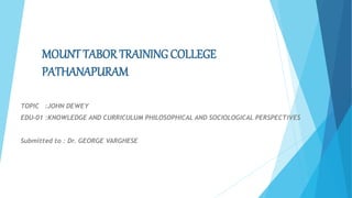 MOUNT TABOR TRAINING COLLEGE
PATHANAPURAM
TOPIC :JOHN DEWEY
EDU-01 :KNOWLEDGE AND CURRICULUM PHILOSOPHICAL AND SOCIOLOGICAL PERSPECTIVES
Submitted to : Dr. GEORGE VARGHESE
 