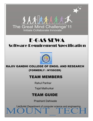 1




                  E-GAS SEWA
 Software Requirement Specification




RAJIV GANDHI COLLEGE OF ENGG. AND RESEARCH
             (FORMERLY : NYSSCER)

                  TEAM MEMBERS
                       Rahul Parihar
                       Tejal Mathurkar

                     TEAM GUIDE
                      Prashant Dahiwale
        Lecturer,Department of computer science and engineering
 