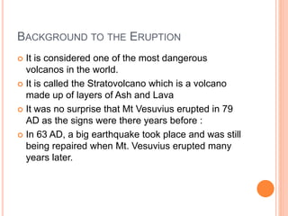 BACKGROUND TO THE ERUPTION 
 It is considered one of the most dangerous 
volcanos in the world. 
 It is called the Stratovolcano which is a volcano 
made up of layers of Ash and Lava 
 It was no surprise that Mt Vesuvius erupted in 79 
AD as the signs were there years before : 
 In 63 AD, a big earthquake took place and was still 
being repaired when Mt. Vesuvius erupted many 
years later. 
 