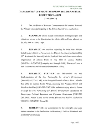 NEPAD/HSGIC/03-2003/APRM/MOU
09 March 2003
Page 1 of 7
MEMORANDUM OF UNDERSTANDING ON THE AFRICAN PEER
REVIEW MECHANISM
(“THE MOU”)
1. We, the Heads of State and Government of the Member States of
the African Union participating in the African Peer Review Mechanism:
2. COGNISANT of our shared commitments to the principles and
objectives set out in the Constitutive Act of the African Union adopted on
11 July 2000 in Lome, Togo;
3. RECALLING our decision regarding the then New African
Initiative, now the New Partnership for Africa’s Development, taken at the
37th
Session of the Assembly of the Heads of State and Government of the
Organisation of African Unity in July 2001 in Lusaka, Zambia
[AHG/Decl.1 (XXXVII)] adopting the Strategic Policy Framework and a
new vision for the revival and development of Africa;
4. RECALLING FURTHER our Declaration on the
Implementation of the New Partnership for Africa’s Development
[Assembly/AU/Decl. 1(I)], at the inaugural Summit of the African Union in
July 2002 in Durban, South Africa, endorsing the Progress Report and
Initial Action Plan [AHG/235 (XXXVIII)] and encouraging Member States
to adopt the New Partnership for Africa’s Development Declaration on
Democracy, Political, Economic and Corporate Governance [AHG/235
(XXXVIII) Annex I] and accede to the African Peer Review Mechanism
[AHG/235 (XXXVIII) Annex II];
5. REITERATING our commitment to the principles and core
values contained in the Declaration on Democracy, Political, Economic and
Corporate Governance;
 