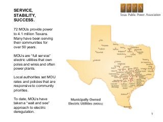 1
SERVICE,
STABILITY,
SUCCESS.
72 MOUs provide power
to 4.1 million Texans.
Many have been serving
their communities for
over 50 years.
MOUs are “full service”
electric utilities that own
poles and wires and often
power plants.
Local authorities set MOU
rates and policies that are
responsive to community
priorities.
To date, MOUs have
taken a “wait and see”
approach to electric
deregulation.
 