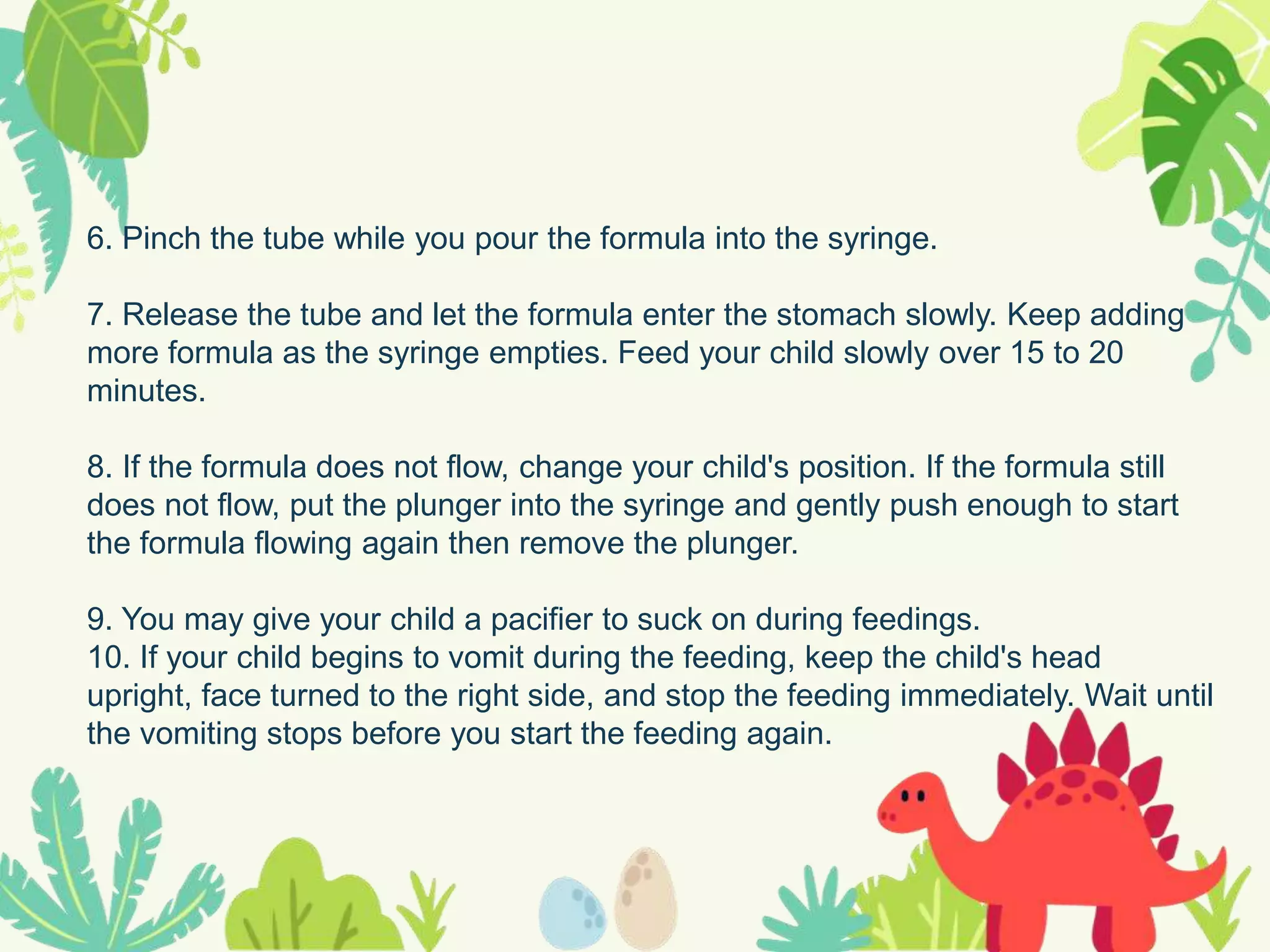 6. Pinch the tube while you pour the formula into the syringe.
7. Release the tube and let the formula enter the stomach slowly. Keep adding
more formula as the syringe empties. Feed your child slowly over 15 to 20
minutes.
8. If the formula does not flow, change your child's position. If the formula still
does not flow, put the plunger into the syringe and gently push enough to start
the formula flowing again then remove the plunger.
9. You may give your child a pacifier to suck on during feedings.
10. If your child begins to vomit during the feeding, keep the child's head
upright, face turned to the right side, and stop the feeding immediately. Wait until
the vomiting stops before you start the feeding again.
 
