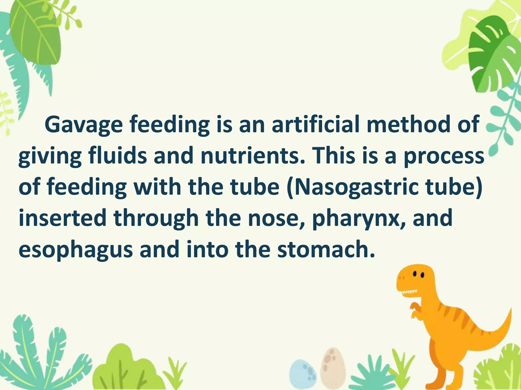 Gavage feeding is an artificial method of
giving fluids and nutrients. This is a process
of feeding with the tube (Nasogastric tube)
inserted through the nose, pharynx, and
esophagus and into the stomach.
 