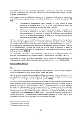 reconciliação  das  revisões  das  previsões  orçamentais  a  quatro  anos  decorrentes  das  decisões 
políticas e das alterações dos parâmetros, por exemplo, decisões de política económica, alterações 
no cenário macroeconómico. 13 
3.13. Assegurar a implementação integral da nova Lei do Enquadramento Orçamental adoptando as 
necessárias alterações legais, incluindo à Lei das Finanças Regionais e à Lei das Finanças Locais: [T3‐
2011] 
             i.   o  perímetro  da  Administração  Pública  abrangerá  o  Estado,  Serviços  e  Fundos 
                  Autónomos,  a  Segurança  Social,  o  SEE  e  as  PPP  reclassificadas  no  âmbito  das 
                  Administrações Públicas e as administrações local e regional.  
            ii.   definir  pormenorizadamente  as  características  propostas  para  o  enquadramento 
                  orçamental  de  médio  prazo,  incluindo  a  estratégia  orçamental  de  médio  prazo, 
                  processos  de  tomada  de  decisões  e  de  definição  de  prioridades,  regras  de  reporte, 
                  controlo  de  compromissos  financeiros;  e  reservas  de  contingência  apropriadas  e 
                  respectivas regras de acesso. [T3‐2011] 
3.14. Será submetida à Assembleia da República uma proposta de revisão da Lei das Finanças Locais 
e da Lei das Finanças Regionais, com vista a adaptar as mesmas aos princípios e normas adoptadas 
pela recentemente revista Lei do Enquadramento Orçamental, nomeadamente no que se refere (i) à 
inclusão de todas as entidades públicas relevantes no perímetro das administrações local e regional; 
(ii)  ao  enquadramento  plurianual  das  regras  de  despesa,  saldos  orçamentais  e  regras  de 
endividamento,  e  de  orçamentação  de  programas;  e  (iii)  à  interacção  com  as  funções  do  Conselho 
das Finanças Públicas. [T4‐2011] 
3.15. As previsões subjacentes à preparação do OE e o documento de estratégia orçamental serão 
publicados, incluindo a análise que lhes serviu de base e os pressupostos subjacentes. [T3‐2011]  
3.16. Adoptar os Estatutos do Conselho das Finanças Públicas, baseados no relatório de 6 de Abril de 
2011 do grupo de trabalho. O Conselho estará operacional a tempo do OE para 2012. [T3‐2011] 

Parcerias Público‐Privadas 

O Governo irá: 
3.17. Evitar entrar em qualquer novo acordo de PPP antes de finalizar a revisão das PPP existentes e 
as reformas legais e institucionais propostas (vide abaixo). [Em curso]  
3.18. Executar com a assistência técnica da CE e do FMI, uma avaliação inicial de, pelo menos, os 20 
mais  significativos  contratos  de  PPP,  incluindo  as  PPP  Estradas  de  Portugal  mais  importantes, 
abrangendo uma área alargada de sectores. [final de Agosto de2011] 
3.19. Recrutar uma empresa de auditoria internacionalmente reconhecida para a realização de um 
estudo  detalhado  das  PPP  com  acompanhamento  do  Instituto  Nacional  de  Estatística  (INE)  e  do 
Ministério  das  Finanças  e  da  Administração  Pública.  14  O  estudo  identificará  e,  onde  praticável, 
quantificará as responsabilidades contingentes de maior relevo e quaisquer montantes relacionados 
que  possam  vir  a  ser  pagas  pelo  Estado.  Avaliará  a  probabilidade  de  quaisquer  pagamentos  pelo 
Estado relativos a responsabilidades contingentes e quantificará os respectivos montantes. O estudo, 
a ser finalizado até ao final de Março de 2012, avaliará a viabilidade de renegociar qualquer PPP ou 
contrato de concessão, a fim de reduzir as responsabilidades financeiras do Estado. Todas as PPP e 
contratos de concessão estarão disponíveis para estas revisões. [T4‐2011]  



13
     Structural benchmark no MEFP.
14
     Structural benchmark no MEFP.


                                                      12
 