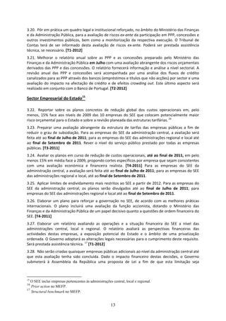 3.20. Pôr em prática um quadro legal e institucional reforçado, no âmbito do Ministério das Finanças 
e da Administração Pública, para a avaliação de riscos ex‐ante da participação em PPP, concessões e 
outros  investimentos  públicos,  bem  como  a  monitorização  da  respectiva  execução.  O  Tribunal  de 
Contas  terá  de  ser  informado  desta  avaliação  de  riscos  ex‐ante.  Poderá  ser  prestada  assistência 
técnica, se necessário. [T1‐2012]  
3.21. Melhorar  o  relatório  anual  sobre  as  PPP  e  as  concessões  preparado  pelo  Ministério  das 
Finanças e da Administração Pública em Julho com uma avaliação abrangente dos riscos orçamentais 
derivados das PPP e das concessões. O relatório fornecerá informação e análise a nível sectorial. A 
revisão  anual  das  PPP  e  concessões  será  acompanhada  por  uma  análise  dos  fluxos  de  crédito 
canalizados para as PPP através dos bancos (empréstimos e títulos que não acções) por sector e uma 
avaliação  do  impacto  na  afectação  de  crédito  e  de  efeitos  crowding  out.  Este  último  aspecto  será 
realizado em conjunto com o Banco de Portugal. [T2‐2012]  

Sector Empresarial do Estado15 
 
3.22.  Reportar  sobre  os  planos  concretos  de  redução  global  dos  custos  operacionais  em,  pelo 
menos,  15%  face  aos  níveis  de  2009  das  10  empresas  do  SEE  que  colocam  potencialmente  maior 
risco orçamental para o Estado e sobre a revisão planeada das estruturas tarifárias. 16 
3.23. Preparar  uma  avaliação  abrangente  da  estrutura  de  tarifas  das  empresas  públicas  a  fim  de 
reduzir  o  grau  de  subsidiação.  Para  as  empresas  do  SEE  da  administração  central,  a  avaliação  será 
feita até ao final de Julho de 2011; para as empresas do SEE das administrações regional e local até 
ao  final  de  Setembro  de  2011.  Rever  o  nível  do  serviço  público  prestado  por  todas  as  empresas 
públicas. [T3‐2011]  
3.24. Avaliar os planos em curso de redução de custos operacionais, até ao final de 2011, em pelo 
menos 15% em média face a 2009, propondo cortes específicos por empresa que sejam consistentes 
com  uma  avaliação  económica  e  financeira  realista.  [T4‐2011]  Para  as  empresas  do  SEE  da 
administração central, a avaliação será feita até ao final de Julho de 2011; para as empresas do SEE 
das administrações regional e local, até ao final de Setembro de 2011. 
3.25. Aplicar limites de endividamento mais restritos ao SEE a partir de 2012. Para as empresas do 
SEE  da  administração  central,  os  planos  serão  divulgados  até  ao  final  de  Julho  de  2011;  para 
empresas do SEE das administrações regional e local até ao final de Setembro de 2011.  
3.26. Elaborar  um  plano  para  reforçar  a  governação  no  SEE,  de  acordo  com  as  melhores  práticas 
internacionais.  O  plano  incluirá  uma  avaliação  da  função  accionista,  dotando  o  Ministério  das 
Finanças e da Administração Pública de um papel decisivo quanto a questões de ordem financeira do 
SEE. [T4‐2011]  
3.27. Elaborar  um  relatório  avaliando  as  operações  e  a  situação  financeira  do  SEE  a  nível  das 
administrações  central,  local  e  regional.  O  relatório  avaliará  as  perspectivas  financeiras  das 
actividades  destas  empresas,  a  exposição  potencial  do  Estado  e  o  âmbito  de  uma  privatização 
ordenada. O Governo adoptará as alterações legais necessárias para o cumprimento deste requisito. 
Será prestada assistência técnica. 17 [T1‐2012] 
3.28. Não serão criadas quaisquer empresas públicas adicionais ao nível da administração central até 
que  esta  avaliação  tenha  sido  concluída.  Dado  o  impacto  financeiro  destas  decisões,  o  Governo 
submeterá  à  Assembleia  da  República  uma  proposta  de  Lei  a  fim  de  que  esta  limitação  seja 



15
   O SEE inclui empresas pertencentes às administrações central, local e regional.
16
   Prior action no MEFP.
17
   Structural benchmark no MEFP.


                                                       13
 