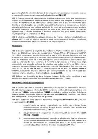 igualmente aplicável à administração local. O Governo promoverá as iniciativas necessárias para que 
os mesmos objectivos sejam atingidos nas Regiões Autónomas. [T1‐2012] 
3.29. O  Governo  submeterá  à  Assembleia  da  República  uma  proposta  de  lei  para  regulamentar  a 
criação e o funcionamento de empresas públicas a nível central, local e regional. A lei reforçará os 
poderes  de  monitorização  da  administração  central  sobre  todo  o  SEE.  Adicionalmente,  serão 
definidos  a  calendarização  e  os  conteúdos  dos  relatórios  financeiros  e  operacionais.  As  decisões 
adoptadas a nível central para melhorar a eficiência das empresas, simultaneamente com a redução 
dos  custos  financeiros,  serão  implementadas  em  todo  o  SEE,  tendo  em  conta  as  respectivas 
especificidades.  O  Governo  promoverá  as  iniciativas  necessárias  para  que  o  mesmo  objectivo  seja 
atingido pelas Regiões Autónomas. [T1‐2012]  
3.30. O relatório anual do SEE elaborado pelo Ministério das Finanças e da Administração Publica em 
Julho  de  2011,  incluirá  um  relatório  abrangente  sobre  o  risco  orçamental  detalhado  e  analisando 
todas as responsabilidades (explícitas e implícitas) das empresas públicas.  

Privatizações 
 
3.31. O  Governo  acelerará  o  programa  de  privatizações.  O  plano  existente  para  o  período  que 
decorre  até  2013  abrange  transportes  (Aeroportos  de  Portugal,  TAP,  e  a  CP Carga),  energia  (GALP, 
EDP, e REN), comunicações (Correios de Portugal), e seguros (Caixa Seguros), bem como uma série 
de empresas de menor dimensão. O plano tem como objectivo uma antecipação de receitas de cerca 
de  5,5  mil  milhões  de  euros  até  ao  final  do  programa,  apenas  com  alienação  parcial  prevista  para 
todas  as  empresas  de  maior  dimensão.  O  Governo  compromete‐se  a  ir  ainda  mais  longe, 
prosseguindo  uma  alienação  acelerada  da  totalidade  das  acções  na  EDP  e  na  REN,  e  tem  a 
expectativa  que  as  condições  do  mercado  venham  a  permitir  a  venda  destas  duas  empresas,  bem 
como  da  TAP,  até  ao  final  de  2011.  O  Governo  identificará,  na  altura  da  segunda  avaliação 
trimestral,  duas  grandes  empresas  adicionais  para  serem  privatizadas  até  ao  final  de  2012.  Será 
elaborado um plano actualizado de privatizações até Março de 2012. 
3.32. Elaborar  um  inventário  de  bens,  incluindo  imóveis,  detidos  pelos  municípios  e  pela 
administração regional, analisando a possibilidade da sua privatização. [T2‐2012] 

Administração Fiscal e Segurança Social 
 
3.33. O  Governo  irá  fundir  os  serviços  da  administração  fiscal  (DGCI),  da  administração  aduaneira 
(DGAIEC) e de tecnologias de informação (DGITA) numa única entidade. (definição completa da nova 
estrutura  no  T4‐2011  e  implementado  no  T4‐2012)  e  estudará  os  custos  e  benefícios  de  incluir  na 
fusão  as  unidades  de  cobrança  de  receita  da  segurança  social  [T3‐2011].  Prosseguirá  com  a  fusão 
mais abrangente se a avaliação for favorável. [T1‐2012] 
3.34. Serão elaborados planos adicionais de reformas abrangentes até Outubro de 2011, incluindo 
os seguintes pontos: [T4‐2011] 
            i.   estabelecimento  de  secções  especializadas  no  âmbito  dos  tribunais  fiscais, 
                 direccionados para o julgamento de casos de maior dimensão com a assistência de 
                 pessoal técnico especializado; [T1‐2012]  
           ii.   redução do número de serviços locais em, pelo menos, 20% por ano em 2012 e 2013; 
                 [T4‐2012 e T4‐2013] 
          iii.   aumentar os recursos destinados à inspecção na administração fiscal em pelo menos 
                 30% do total dos respectivos trabalhadores, maioritariamente através de realocação 
                 interna  de  trabalhadores  da  administração  fiscal  e  de  outros  serviços  da 
                 administração pública. Este limite deverá ser atingido até ao T4‐2012.   


                                                      14
 
