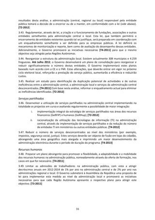 resultados  desta  análise,  a  administração  (central,  regional  ou  local)  responsável  pela  entidade 
pública  tomará  a  decisão  de  a  encerrar  ou  de  a  manter,  em  conformidade  com  a  lei  (vide  abaixo). 
[T2‐2012] 
3.43. Regulamentar, através de lei, a criação e o funcionamento de fundações, associações e outras 
entidades  semelhantes  pela  administração  central  e  local.  Esta  lei,  que  também  permitirá  o 
encerramento de entidades existentes quando tal se justifique, será preparada em coordenação com 
um  enquadramento  semelhante  a  ser  definido  para  as  empresas  públicas.  A  lei  definirá  os 
mecanismos de monitorização e reporte, bem como de avaliação do desempenho dessas entidades. 
Adicionalmente,  o  Governo  promoverá  as  iniciativas  necessárias  [T4‐2011]  para  que  o  mesmo 
objectivo seja atingido pelas Regiões Autónomas. 
3.44. Reorganizar  a  estrutura  da  administração  local.  Existem  actualmente  308  municípios  e  4.259 
freguesias.  Até  Julho  2012,  o  Governo  desenvolverá  um  plano  de  consolidação  para  reorganizar  e 
reduzir  significativamente  o  número  destas  entidades.  O  Governo  implementará  estes  planos 
baseado num acordo com a CE e o FMI. Estas alterações, que deverão entrar em vigor no próximo 
ciclo  eleitoral  local,  reforçarão  a  prestação  do  serviço  público,  aumentarão  a  eficiência  e  reduzirão 
custos.  
3.45. Realizar  um  estudo  para  identificação  da  duplicação  potencial  de  actividades  e  de  outras 
ineficiências entre a administração central, a administração local e serviços da administração central 
desconcentrados. [T4‐2011] Com base nesta análise, reformar o enquadramento actual para eliminar 
as ineficiências identificadas. [T2‐2012]  

Serviços partilhados  
3.46. Desenvolver  a  utilização  de  serviços  partilhados  na  administração  central  implementando  na 
totalidade os projectos em curso e avaliando regularmente a possibilidade de maior integração: 
            i.    implementação integral da estratégia de serviços partilhados nas áreas dos recursos 
                  financeiros (GeRFIP) e humanos (GeRHup); [T2‐2012] 
           ii.    racionalização  da  utilização  das  tecnologias  de  informação  (TI)  na  administração 
                  central, através da implementação de serviços partilhados e da redução do número 
                  de entidades TI em ministérios ou outras entidades públicas. [T4‐2012] 
3.47. Reduzir  o  número  de  serviços  desconcentrados  ao  nível  dos  ministérios  (por  exemplo, 
impostos, segurança social, justiça). Estes serviços deverão ser objecto de fusão em lojas do cidadão, 
abrangendo  uma  área  geográfica  mais  alargada  e  imprimindo  um  maior  desenvolvimento  da 
administração electrónica durante o período de duração do programa. [T4‐2013] 

Recursos humanos  
3.48. Preparar um plano abrangente para promover a flexibilidade, a adaptabilidade e a mobilidade 
dos recursos humanos na administração pública, nomeadamente através da oferta de formação, nos 
casos em que for necessário. [T4‐2011] 
3.49. Limitar  as  admissões  de  trabalhadores  na  administração  pública,  com  vista  a  atingir 
decréscimos  anuais  em  2012‐2014  de  1%  por  ano  na  administração  central  e  de  2%  por  ano  nas 
administrações regional e local. O Governo submeterá à Assembleia da República uma proposta de 
lei  para  implementar  esta  medida  ao  nível  da  administração  local  e  promoverá  as  iniciativas 
necessárias  para  que  cada  Região  Autónoma  apresente  o  respectivo  plano  para  atingir  este 
objectivo. [T3‐2011]  
 




                                                       16
 