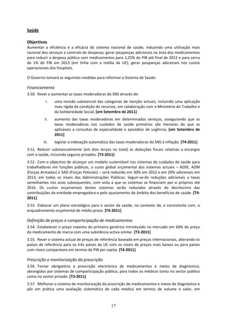 Saúde 
 
Objectivos 
Aumentar  a  eficiência  e  a  eficácia  do  sistema  nacional  de  saúde,  induzindo  uma  utilização  mais 
racional dos serviços e controlo de despesas; gerar poupanças adicionais na área dos medicamentos 
para reduzir a despesa pública com medicamentos para 1,25% do PIB até final de 2012 e para cerca 
de  1%  do  PIB  em  2013  (em  linha  com  a  média  da  UE);  gerar  poupanças  adicionais  nos  custos 
operacionais dos hospitais. 

O Governo tomará as seguintes medidas para reformar o Sistema de Saúde:  

Financiamento 
3.50. Rever e aumentar as taxas moderadoras do SNS através de: 
            i.    uma  revisão  substancial  das  categorias  de  isenção  actuais,  incluindo  uma  aplicação 
                  mais rígida da condição de recursos, em colaboração com o Ministério do Trabalho e 
                  da Solidariedade Social; [em Setembro de 2011]   
           ii.    aumento  das  taxas  moderadoras  em  determinados  serviços,  assegurando  que  as 
                  taxas  moderadoras  nos  cuidados  de  saúde  primários  são  menores  do  que  as 
                  aplicáveis  a  consultas  de  especialidade  e  episódios  de  urgência;  [em  Setembro  de 
                  2011] 
           iii.   legislar a indexação automática das taxas moderadoras do SNS à inflação. [T4‐2011] 
3.51. Reduzir  substancialmente  (em  dois  terços  no  total)  as  deduções  fiscais  relativas  a  encargos 
com a saúde, incluindo seguros privados. [T3‐2011] 
3.52. Com o objectivo de alcançar um modelo sustentável nos sistemas de cuidados de saúde para 
trabalhadores  em  funções  públicas,  o  custo  global  orçamental  dos  sistemas  actuais  –  ADSE,  ADM 
(Forças Armadas) e SAD (Forças Policiais) – será reduzido em 30% em 2012 e em 20% adicionais em 
2013,  em  todos  os  níveis  das  Administrações  Públicas.  Seguir‐se‐ão  reduções  adicionais  a  taxas 
semelhantes  nos  anos  subsequentes,  com  vista  a  que  os  sistemas  se  financiem  por  si  próprios  até 
2016.  Os  custos  orçamentais  destes  sistemas  serão  reduzidos  através  do  decréscimo  das 
contribuições da entidade empregadora e pelo ajustamento do âmbito dos benefícios de saúde. [T4‐
2011] 
3.53. Elaborar  um  plano  estratégico  para  o  sector  da  saúde,  no  contexto  de,  e  consistente  com,  o 
enquadramento orçamental de médio prazo. [T4‐2011] 

Definição de preços e comparticipação de medicamentos  
3.54. Estabelecer o preço máximo do primeiro genérico introduzido no mercado em 60% do preço 
do medicamento de marca com uma substância activa similar. [T3‐2011] 
3.55. Rever o sistema actual de preços de referência baseado em preços internacionais, alterando os 
países  de  referência  para  os  três  países  da  UE  com  os  níveis  de  preços  mais  baixos  ou  para  países 
com níveis comparáveis em termos de PIB per capita. [T4‐2011] 

Prescrição e monitorização da prescrição 
3.56. Tornar  obrigatória  a  prescrição  electrónica  de  medicamentos  e  meios  de  diagnóstico, 
abrangidos por sistemas de comparticipação pública, para todos os médicos tanto no sector público 
como no sector privado. [T3‐2011] 
3.57. Melhorar o sistema de monitorização da prescrição de medicamentos e meios de diagnóstico e 
pôr  em  prática  uma  avaliação  sistemática  de  cada  médico  em  termos  de  volume  e  valor,  em 



                                                        17
 